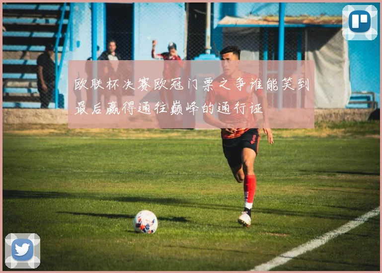 欧联杯决赛欧冠门票之争谁能笑到最后赢得通往巅峰的通行证