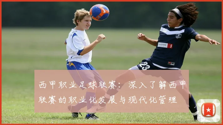 西甲职业足球联赛:深入了解西甲联赛的职业化发展与现代化管理